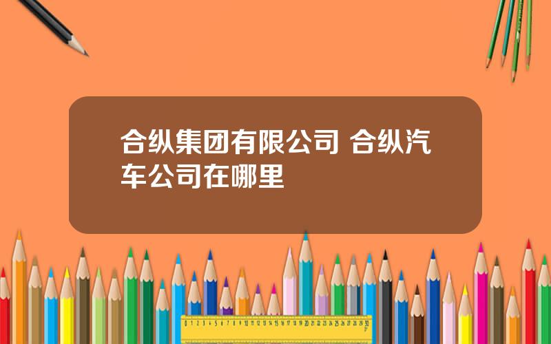 合纵集团有限公司 合纵汽车公司在哪里